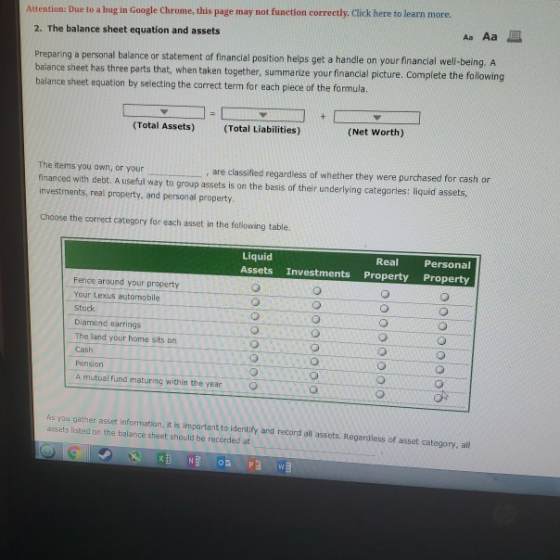 Attention: Due to a bug in Google Chrome, this page may not function correctly. Click here to learn more. 2. The balance sheet equation and assets Preparing a personal balance or statement of financial position helps get a handle on your financial well-being. A balance sheet has th balance sheet equation by selecting the correct term for each piece of the formula. parts that, when taken together, summarize your financial picture. Complete the following ree (Total Assets) (Total Liabilities) (Net Worth) The items you own, or your financed with debt. A useful way to group assets is on the basis of their underlying categories: liquid assets investments, real property, and personal property are classified regardless of whether they were purchased for cash or Choose the correct category for each asset in the fallowing table Liquid Assets Investments Property Property Real Personal Fence around your property Your Lexus automobile Stock Diamond earrings The land your home sits on Cash Pension A mutual fund maturing within the year is you gether asset information, it is important to identify and record all assets. Regardles of asset category, all assets listed on the balance sheet should be recorded at