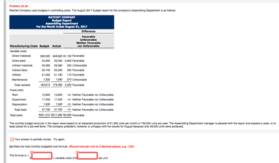 Problem 22-3A Ratchet Company uses budgets in controlling costs. The August 2017 budget report for the companys Assembling Department is as follows. RATCHET COMPANY Budget Report For the Month Ended August 31, 2017 Difference Unfavorable Neither Favorable nor Unfavorable Manufacturing Costs Budget Actual Variable costs Direct materials Direct labor Indirect materials Indirect labor Utilities Maintenance $50,020 $48,920 $1,100 Favorable 54,900 52,000 2,900 Favorable 29,280 29,580 300 Unfavorable 20,740 20,290 450 Favorable 21.350 21,180 170 Favorable 7,320 7,590 270 Unfavorable Total variable 183,610 179,560 4,050 Favorable Fixed costs Rent Supervision Depreciation 12,800 12,800 0-Neither Favorable nor Unfavorable 17.400 7,400 0 Neither Favorable nor Unfavorable 7,500 7,500 0- Neither Favorable nor Unfavorable 37,700 37,700 -0- Neither Favorable nor Unfavorable Total fixed Total costs $221,310 $217,260 S4,050 Favorable The monthly budget amounts in the report were based on an expected production of 61,000 units per month or 732,000 units per year. The Assembling Department manager is pleased with the report and expects a raise, or at least praise for a job well done. The company president, however, is unhappy with the results for August because only 59,000 units were produced. Your answer is partially correct. Try again. (a) State the total monthly budgeted cost formula. (Round cost per unit to 2 decimal places, e.g. 1.25.) The formula is - + variable costs of per unit.