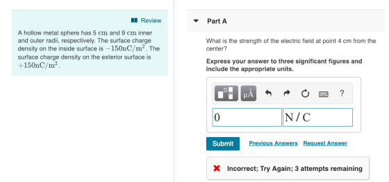 Review Part A A hollow metal sphere has 5 cm and 9 cm inner and outer radii, respectively. The surface charge density on the inside surface is -150nC/m2. The surface charge density on the exterior surface is +150nC/m2 What is the strength of the electric field at point 4 cm from the center? Express your answer to three significant figures and include the appropriate units N/C Submit Previous Answers Request Answer X Incorrect; Try Again; 3 attempts remaining