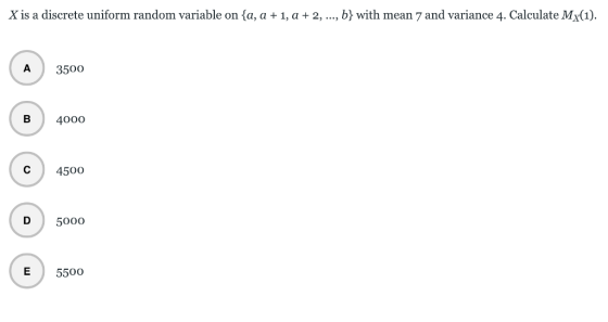 Xis a discrete uniform random variable on {a, a + 1, a + 2, , b} with mean 7 and variance 4. Calculate MX(1). A 3500 В 4000 С 4500 D 50oo E 550o