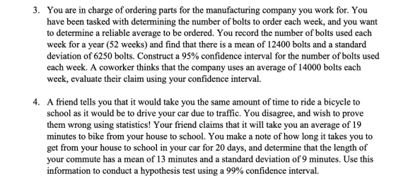 3. You are in charge of ordering parts for the manufacturing company you work for. You have been tasked with determining the number of bolts to order each week, and you want to determine a reliable average to be ordered. You record the number of bolts used each week for a year (52 weeks) and find that there is a mean of 12400 bolts and a standard deviation of 6250 bolts. Construct a 95% confidence interval for the number of bolts used each week. A coworker thinks that the company uses an average of 14000 bolts each week, evaluate their claim using your confidence interval 4. A friend tells you that it would take you the same amount of time to ride a bicycle to school as it would be to drive your car due to traffic. You disagree, and wish to prove them wrong using statistics! Your friend claims that it will take you an average of 19 minutes to bike from your house to school. You make a note of how long it takes you to get from your house to school in your car for 20 days, and determine that the length of your commute has a mean of 13 minutes and a standard deviation of 9 minutes. Use this information to conduct a hypothesis test using a 99% confidence interval