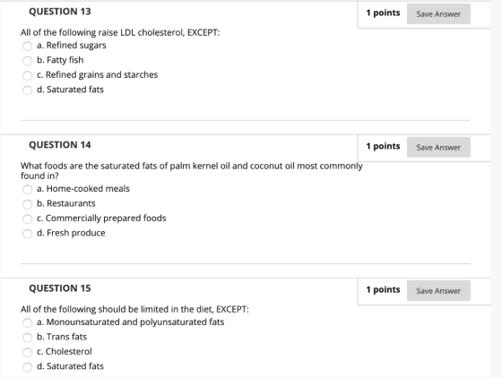 QUESTION 13 1 points Save Answer All of the following raise LDL cholesterol, EXCEPT: a. Refined sugars b. Fatty fish O c. Ref