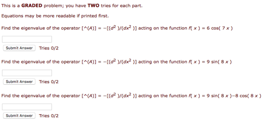 This is a GRADED problem; you have TWO tries for each part. Equations may be more readable if printed first. Find the eigenvalue of the operator [(A)]d)/(dx2 )] acting on the function ) -6 coS( 7 x) Submit Answer Tries 0/2 Find the eigenvalue of the operator [ ^ (A))--[(d2 )/(dx2 )] acting on the function f x ) = 9 sin( 8 x ) Submit Answer Tries 0/2 Find the eigenvalue of the operator [^(A))--[(d2 )/(dx2 )] acting on the function x ) = 9 sin( 8 x )-8 cos( 8 x ) Submit Answer Tries 0/2