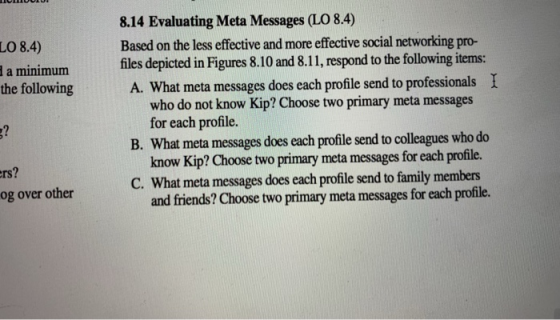 8.14 Evaluating Meta Messages (LO 8.4) LO 8.4) a minimum the following Based on the less efective and more effective social networking pro- files depicted in Figures 8.10 and 8.11, respond to the following items: A. What meta messages does each profile send to professionals who do not know Kip? Choose two primary meta messages I for each profile. know Kip? Choose two primary meta messages for each profile. and friends? Choose two primary meta messages for each profile. B. What meta messages does each profile send to colleagues who do rs? C. What meta messages does each profile send to family members og over other