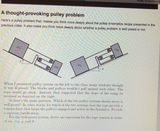 Pulley Problems » S A thought-provoking pulley problem Heres a pulley problem that makes you think more deeply about the pulley kinematics recipe presented in the previous video. It also make you think more deeply about whether a pulley problem is well posed or not. m1 m2 m1 7n2 -8 When I presented pulley system on the left to the class, many students thought it was ill-posed. The blocks and pulleys wouldnt pull against each other. The rope would go slack. Instead, they suggested that the slope of the ramp be reversed as depicted on the right So heres the main question. Which of the two pulley systems shown above is well-posed? In other words, for which of the two systems does the rope provide a tension force that keeps the pulleys engaged and active in the dynamics. Provide a rigorous justification. For the well-posed system, derive an expressiou for the rope tension in terms of mi, m2, 9, and