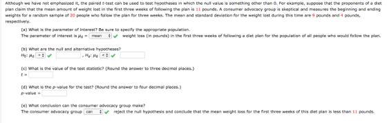 Although we have not emphasized it, the paired t-test can be used to test hypotheses in which the null value is something other than 0. For example, suppose that the proponents of a diet plan claim that the mean amount of weight lost in the first three weeks of following the plan is 11 pounds. A consumer advocacy group is skeptical and measures the beginning and ending weights for a random sample of 20 people who follow the plan for three weeks. The mean and standard deviation for the weight lost during this time are 9 pounds and 4 pounds, respectively (a) What is the parameter of interest? Be sure to specify the appropriate population. The parameter of interest is μd- mean # weight loss (in pounds) in the first three weeks of following a diet plan for the population of all people who would follow the plan. (b) What are the null and alternative hypotheses? (c) What is the value of the test statistic? (Round the answer to three decimal places.) t- (d) What is the p-value for the test? (Round the answer to four decimal places.) p-value (e) What conclusion can the consumer advocacy group make? The consumer advocacy group can reject the null hypothesis and conclude that the mean weight loss for the first three weeks of this diet plan is less than 11 pounds