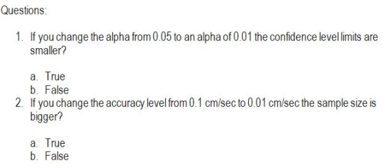 Questions 1. If you change the alpha from 0.05 to an alpha of 0.01 the confidence level limits are smaller? a. True b. False bigger? a. True 2. If you change the accuracy level from 0.1 cm/sec to 0.01 cm/sec the sample size is HI b. False