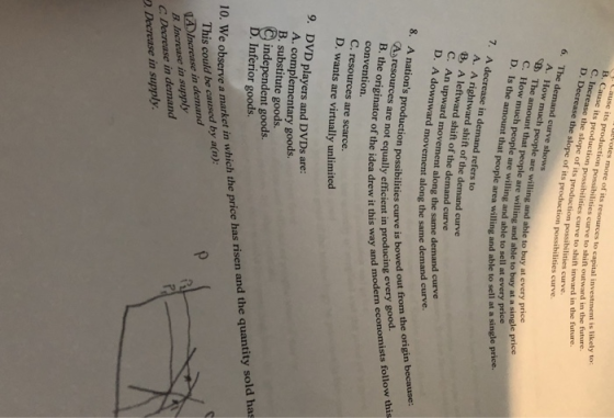 otes more of its res B. Cause its producti its production possibilities curve to shift outward in the future. on possibilities curve to shift inward in the future. urces to capital investment is likely to ase the sl ope of its production possibilities curve. its production possibilities curve slope of 6. The demand curve shows A. How B The C. How muc much people are willing and able to buy at every price amount that people are willing and able to buy at a sin h people are willing and able to sell at every price people area willing and able to sell at a single price. 7. A decrease in demand refers to A. A rightward shift of the demand curve B A leftward shift of the demand curve C. An upward movement along the same downward movement along the same demand curve. tions production possibilities curve is bowed out 8. A nat n possibilities curve is bowed out from the origin because every Asresources are not equally efficient in ea drew it this way and modern economists follow this convention C. resources are scarce. D. wants are virtually unlimited 9. DVD players and DVDs are: A. complementary goods. B. substitute goods. independent goods. Inferior goods. 10. We observe a market in which the price has risen and the quantity sold has 因increase in demand B. Increase in supply C Decrease in demand This could be caused by a(n) D. Decrease in supply