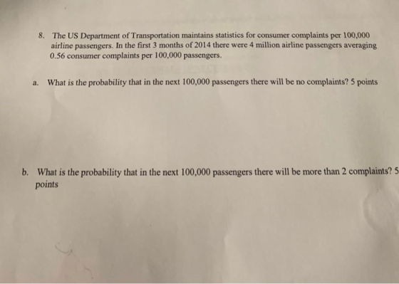The US Department of Transportation maintains statistics for consumer complaints per 100,000 airline passengers. In the first 3 months of 2014 there were 4 million airline passengers averaging 0.56 consumer complaints per 100,000 passengers. 8. What is the probability that in the next 100,000 passengers there will be no complaints? 5 points a. b. What is the probability that in the next 100,000 passengers there will be more than 2 complaints? 5 points