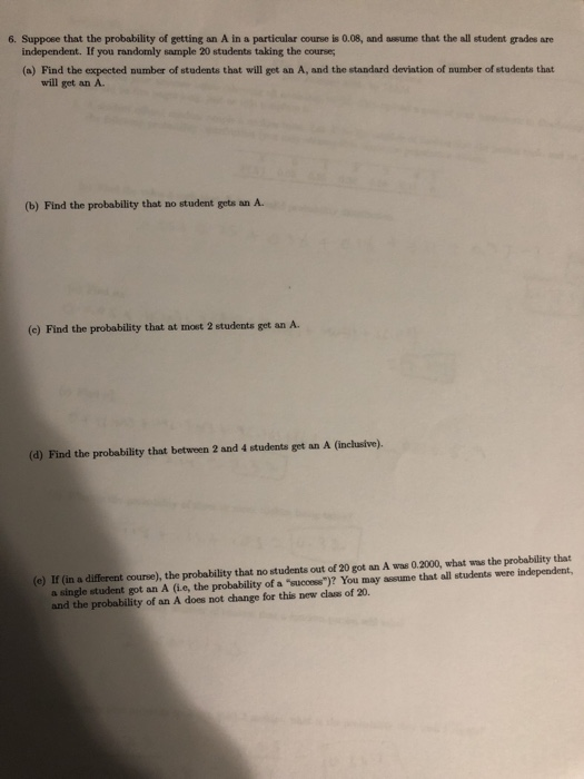 6. Suppoee that the probability of getting an A in a particular course is 0.08, and assume that the all student grades are independent. If you randomly sample 20 students taking the course (a) Find the expected number of students that will get an A, and the standard deviation of number of students that will get an A. (b) Find the probability that no student gets an A. (e) Find the probability that at most 2 students get an A. (d) Find the probability that between 2 and 4 students get an A (inchasive). (e) If (in a different course), the probability that no students out of 20 got an A was 0.2000, what was the probability that a single student got an A (ie, the probability of a success)? You may assume that all students were independent, and the probability of an A does not change for this new class of 20.