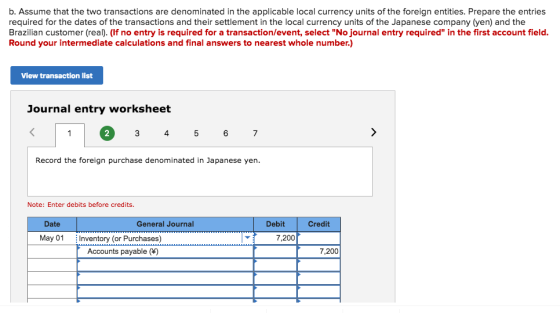 b. Assume that the two transactions are denominated in the applicable local currency units of the foreign entities. Prepare the entries required for the dates of the transactions and their settlement in the local currency units of the Japanese company (yen) and the Brazilian customer (real). (If no entry is required for a transaction/event, select No journal entry required in the first account field. Round your intermediate calculations and final answers to nearest whole number.) View transaction list Journal entry worksheet 2 4 Record the foreign purchase denominated in Japanese yen. Note: Enter debits before credits. Date General Journal Debit Credit May 01 Inventory (or Purchases) 7,200 Accounts payable () 7,200