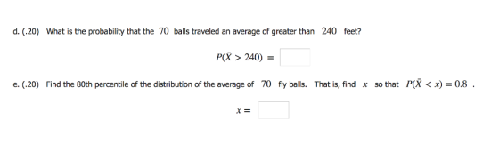 d. (.20) What is the probability that the 70 balls traveled an average of greater than 240 feet? P 240) e. (.20) Find the 80th percentile of the distribution of the average of 70 fly balls. That is, find x so that P(X < x) = 0.8 .
