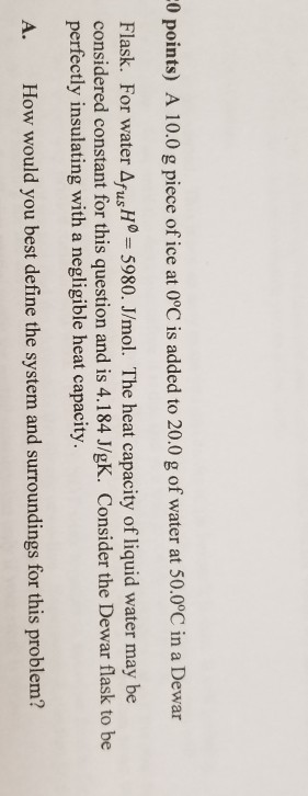 0 points) A 10.0 g piece of ice at 0°C is added to 20.0 g of water at 50.0°C in a Dewar Flask. For water ΔusHa_ 5980. J/mol. The heat capacity of liquid water may be considered constant for this question and is 4.184 J/gK. Consider the Dewar flask to be perfectly insulating with a negligible heat capacity. A. How would you best define the system and surroundings for this problem?