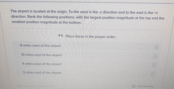 The airport is located at the origin. To the west is the -x direction and to the east is the +x direction. Rank the following positions, with the largest position magnitude at the top and the smallest position magnitude at the bottom t Place these in the proper order. 8 miles west of the airport 10 miles east of the airport 4 miles west of the airport 5 miles east of the airport Do you know the answer Read about this