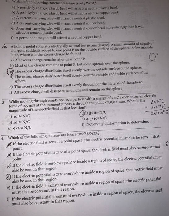 Which of the following statements is/are true? [PAT 1. A positively charged plastic bead vill ataect a neutral plastic bead. b) A positively charged plastic bead will attract a neutral copper bead. o) A current-carrying wire will attract a neutral plastic bead. d) A current-carrying wire will attract a neutral copper bead e) A current-carrying wire will attract a neutral copper bead more strongly than it will attract a neutral plastic bead. f) A permanent magnet will attract a neutral copper bead 2. A hollow metal sphere is electrically neutral (no excess charge). A small amount of negative charge is suddenly added to one point P on the outside surface of the sphere. A few seconds later, where will the excess charge be found? a) All excess charge remains at or near point P. b) Most of the charge remains at point P, but some spreads over the sphere. 9 The excess charge distributes itself evenly over the outside surface of the sphere. d) The excess charge distributes itself evenly over the outside and inside surfaces of the sphere. e) The excess charge distributes itself evenly throughout the material of the sphere. 0 All excess charge will dissipate, and none will remain on the sphere 3. While moving through empty space, a particle with a charge of 2 nC experiences an electric force of o-5 mN at the moment it passes through the point <2,0,ox mm. What is the 24o C magnitude of the electric field at that location? a) 10-14 N/C b) 10-12 N/C c) 9x103 N/C SYaY 2.5x105 N/C e) 4.5x106 N/C f) Not enough information to determine. Which of the following statements is/are true? [PATA] If the electric field is zero at a point space, the electric potential must also be zero at that 4. If the electric potential is zero at a point space, the electric field must also be zero at that y If the electric field is zero everywhere inside a region of space, the electric potential must @If the electric potential is zero everywhere inside a region of space, the electric feld must o lfthe electri fald is constant everwhere inside a region of space, the electric potential ) If the electrie potential is constant everywhere inside a region of space, the electrie field point. also be zero in that region. also be zero in that region. must also be constant in that region.