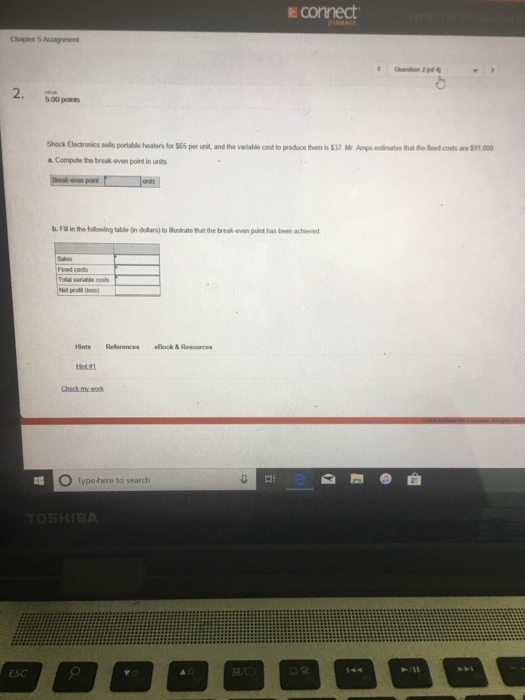 E connect 5.00 points Shock Electronics sels portable heatenfor S65 per unit andthe variable coet to produce tenisSVMr㎜esi tes hat fotod co sare S91000 a. Compute the break-even point in units b. Fill in the follovwing table (in dollars) to Munstrate that the break even point has been achieved Fxed costs Hints References eBlock& Resources Check my. O Typehere to search ESC 144