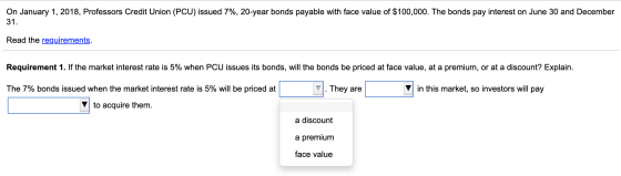 On January 1, 2018, Professors Credit Union (PCU) issued 7%, 20-year bonds payable with face value of $100,000. The bonds pay