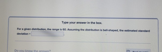 Type your answer in the box. For a given distribution, the range is 60. Assuming the distribution is bell-shaped, the estimat