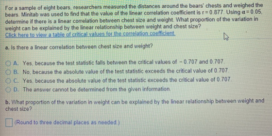 For a sample of eight bears, researchers measured the distances around the bears chests and weighed the bears. Minitab was used to find that the value of the linear correlation coefficient is r = 0.877 Using α= 0.05, determine if there is a linear correlation between chest size and weight. What proportion of the variation in weight can be explained by the linear relationship between weight and chest size? Click here to view a table of critical values for the correlation coefficient. a. Is there a linear correlation between chest size and weight? O A. Yes, because the test statistic falls between the critical values of 0.707 and 0.707 O B. No, because the absolute value of the test statistic exceeds the critical value of 0.707 O C. Yes. because the absolute value of the test statistic exceeds the critical value of 0.707 O D. The answer cannot be determined from the given information b. What proportion of the variation in weight can be explained by the linear relationship between weight and chest size? Round to three decimal places as needed)