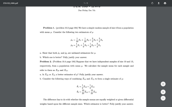 1/2 STA103_HW6.pdf Due Friday Dec 7th Problem 1. (problem 10.3 page 194) We have a simple random sample of size 4 from a population with mean u. Consider the following two estimators of u 10 10 a. Show that both μ1 and μ2 are unbiased estimators for μ. b. Which one is better? Fully justify your answer Problem 2. (Problem 10.4 page 194) Suppose that we have independent samples of size 10 and 15, respectively, from a population with mean μ. We calculate the sample mean for each sample and refer to them as X1o and Xi5 a. Is Xio or X15 a better estimator of ? Fully justify your answer b. Consider the following ways of combining X10 and X15 to form a single est innate of μ: 15. 15 10 25 The difference has to do with whether the sample means are equally weighted or given differential weights based upon the different sample sizes. Which estimator is better? Fully justify your answer