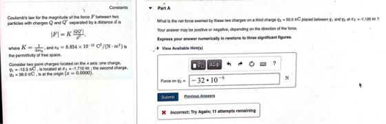 Constants Part A Coulombs law for the magnitude of the torce F between twco parsicles with charges Q and Q separated by a distance d is What is the net orce exerted by these two charges on a thied charge 9s-50.5 nC placed betweeng Your answer may be positive or negative, depending on the direction of the force. Express your answer numerieally in newtons to three significant flgures. View Available Hints) and -1.130? where 8854 x 10-* c/(N m2) s the permittivity of tree space Consider two point charges located on the x axis: one charge, 1125 DC, is located at -1.710 m; the second charge, 9s-30.0 nC is at the origin (Z-0.0000) Fore on qs--32.106 Submit incorrect; Try Again; 11 attempts remaining