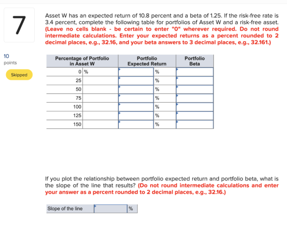 Asset W has an expected return of 10.8 percent and a beta of 1.25. If the risk-free rate is 3.4 percent, complete the followi