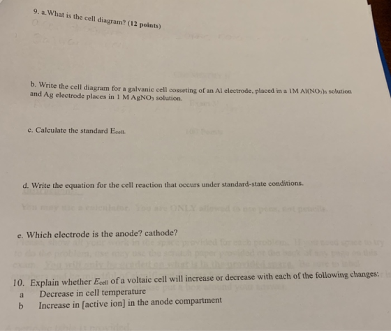 9. a.What is the cell diagram? (12 points) te the cell diagram for a galvanic cell cosseting of an Al electrode, placed in a 1M Al(NOs solution and Ag electrode places in 1 M AgNO, solution. c. Calculate the standard Ecell. d Wrie te cquation for dhe ell recin hah ocurs uer condion e. Which electrode is the anode? cathode? 10. Explain whether Ecell of a voltaic cell will increase or decrease with each of the following changes: a Decrease in cell temperature b Increase in [active ion] in the anode compartment