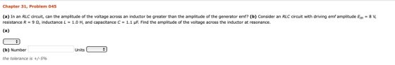 Chapter 31, Problem 045 (a) In an RLC circuit, can the amplitude of the voltage across an inductor be greater than the amplitude of the generator emf? (b) Consider an RLC circuit with driving emf amplitude Em-8 V resistance R = 9 Ω, inductance L = 1.0 H, and capacitance C = 1.1 μF. Find the amplitude of the voltage across the inductor at resonance (b) Number Units the tolerance is +/-596