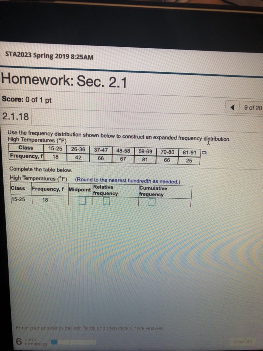 STA2023 Spring 2019 8:25AM Homework: Sec. 2.1 Score: 0 of 1 pt 2.1.18 Use the frequenoy distribution shown below to construct an expanded frequenoy distribution. 9 of 20 High Temperatures (F) Class ㄧ-15-25T26-361-37-47T48-58T59-69T7080T81-91 le Frequency, f 18 Complete the table below High Temperatures F)(Round to the nearest hundredth as needed.) Class Frequency, f Midpoint 15-25 ulative dpoint Relative frequencyfrequency 18 Enter your answer in the 6