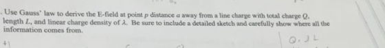 . Use Gauss law to derive the E-field at point p distance a away from a line charge with total charge Q length L, and linear charge density of ?. Be sure to include a detailed sketch and carefully show where all the information comes from.