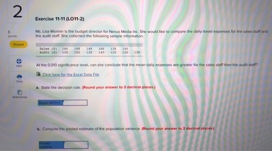 2 Exercise 11-11 (LO11-2) Ms. Lisa Monnin is the budget director for Nexus Media Inc. She would like to compare the daily travel expenses for the sales staff and the audit staff. She collected the following sample information. points Skipped Sales ($) 144 148 148 166 138 140 Audit ($) 130 102 129 143 125 120 139 At the 0.010 significance level, can she conclude that the mean daily expenses are greater for the sales staff than the audit staff? a. State the decision rule. (Round your answer to 3 decimal places.) References b. Compute the pooled estimate of the population variance. (Round your answer to 2 decimal places.)