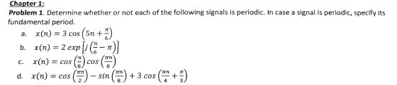 Chapter 1: Problem 1. Determine whether or not each of the following signals is periodic. In case a signal is periodic, specify its fundamental period. a.X (n) = 3 cos (5n + 4) b. x(n) = 2 exple-t) C. x(n) = cos () cos (4) d. (m) = cos (3)- sin (a) + 3 cost 8 cos )