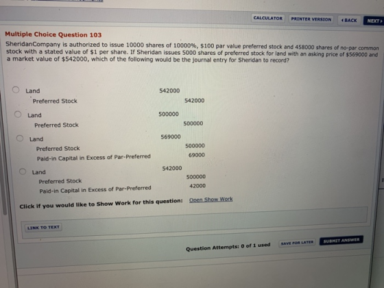 CALCULATOR PRINTER VERSION BACK NEXT Multiple Choice Question 103 SheridanCompany is authorized to issue 10000 shares of 1000096, $100 par value preferred stock and 458000 shares of no-par common stock with a stated value of $1 per share. If Sheridan issues 5000 shares of preferred stock for land with an asking price of $569000 and a market value of $542000, which of the following would be the journal entry for Sheridan to record? O Land O Land O Land 542000 Preferred Stock 542000 500000 Preferred Stock 500000 569000 500000 Preferred Stock 69000 Paid-in Capital in Excess of Par-Preferred 542000 Land 500000 42000 Preferred Stock Paid-in Capital in Excess of Par-Preferred ORen Show Work Click if you would like to Show Work for this question: LINK TO TEXT Question Attempts: O of 1 used SAVE FOR LATERSUBMI