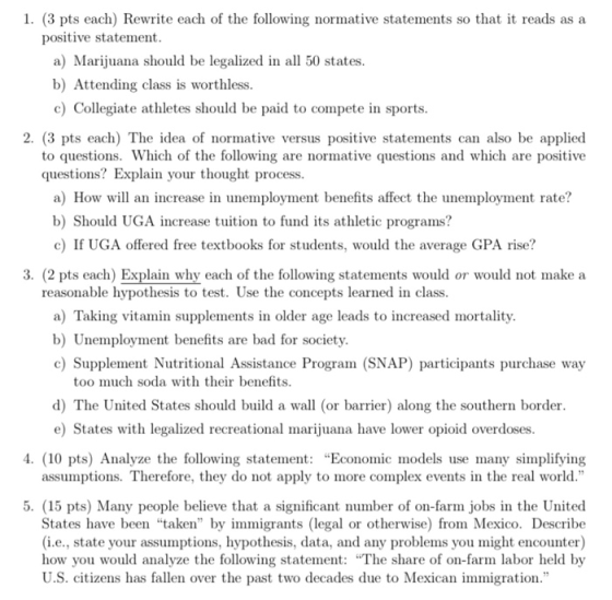 1. (3 pts each) Rewrite each of the following normative statements so that it reads as a positive statement a) Marijuana should be legalized in all 50 states b) Attending class is worthless c) Collegiate athletes should be paid to compete in sports 2. (3 pts each) The idea of normative versus positive statements can also be applied to questions. Which of the following are normative questions and which are positive questions? Explain your thought process a) How will an increase in unemployment benefits affect the unemployment rate? b) Should UGA increase tuition to fund its athletic programs? c) If UGA offered free textbooks for students, would the average GPA rise? 3. (2 pts each) Explain why each of the following statements would or would not make a reasonable hypothesis to test. Use the concepts learned in class a) Taking vitamin supplements in older age leads to increased mortality b) Unemployment benefits are bad for society c) Supplement Nutritional Assistance Program (SNAP) participants purchase way too much soda with their benefits d) The United States should build a wall (or barrier) along the southern border e) States with legalized recreational marijuana have lower opioid overdoses . (10 pts) Analyze the following statemen Economic models use many simplifying assumptions. Therefore, they do not apply to more complex events in the real world. 5. (15 pts) Many people believe that a significant number of on-farm jobs in the United States have been taken by immigrants (legal or otherwise) from Mexico. Describe (i.e., state your assumptions. hypothesis, data, and any problems you might encounter) how you would analyze the following statement: The share of on-farm labor held by U.S. citizens has fallen over the past two decades due to Mexican immigration.