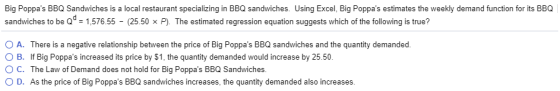 Big Poppas BBQ Sandwiches is a local restaurant specializing in BBQ sandwiches. Using Excel, Big Poppas estimates the weekly demand function for its BBQ sandwiches to be Qd-157655-(25.50 P) The estimated regression equation suggests which of the following is true? O A. O B. There is a negative relationship between the price of Big Poppas BBQ sandwiches and the quantity demanded. If Big Poppas increased its price by $1, the quantity demanded would increase by 25.50 of Demand does not hold for Big Poppas BBQ Sandwiches D. As the price of Big Poppas BBQ sandwiches increases, the quantity demanded also increases.