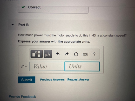 Correct Part B How much power must the motor supply to do this in 43 s at constant speed? Express your answer with the approp