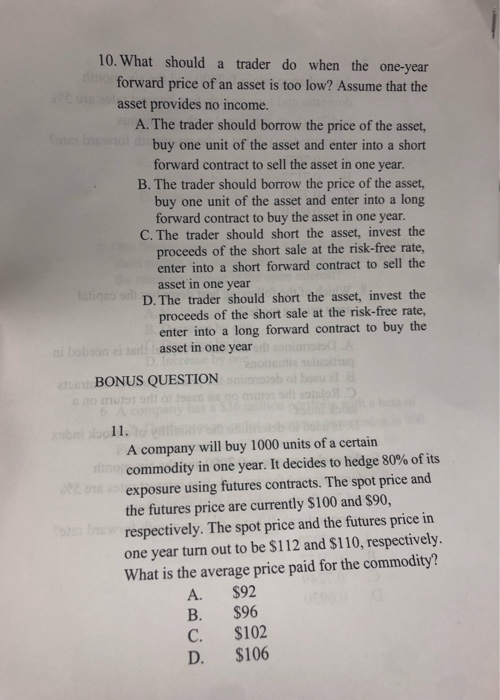 10. What should a trader do when the one-year forward price of an asset is too low? Assume that the asset provides no income.