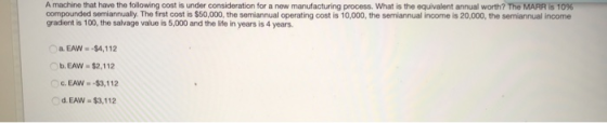 A machine that have the following cost is under consideration for a new manufacturing process. What is the equivalent annual worth? The MARR is 10% compounded semiannually. The first cost is $50,000, the semiannual operating cost is 10,000, the semiannual income is 20,000, the semiannual income gradient is 100, the salvage value is 5,000 and the life in years is 4 years a. EAW- -$4,112 b.EAW $2,112 G. EAW--$3,112 d. EAW -$3,112
