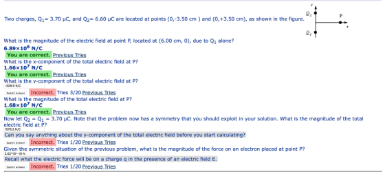 Two charges, Q1= 3.70 pC, and Q2= 6.60 pC are located at points (0,-3.50 cm ) and (0,+3.50 cm), as shown in the figure What is the magnitude of the electric field at point P, located at (6.00 cm, 0), due to Q1 alone? 6.89×106 N/C You are correct. Previous Tries What is the x-component of the total electric field at P? 1.66x107 N/C You are correct. Previous Tries What is the y-component of the total electric field at P? 308.9 NIC Incorrect. Tries 3/20 Previous Tries Suomit Answer What is the magnitude of the total electric field at P? 1.68x107 N/C You are correct. Previous Tries Now let Q2-Q1 = 3.70 μC. Note that the problem now has a symmetry that you should exploit in your solution, what is the magnitude of the total electric field at P? 1576.2 N/C Can you say anything about the y-component of the total electric field before you start calculating? submit Anewer Incorrect. Tries 1/20 Previous Tries Given the symmetric situation of the previous problem, what is the magnitude of the force on an electron placed at point P? 2.52 10-16 N Recall what the electric force will be on a charge q in the presence of an electric field E Submit Answer Incorrect. Tries 1/20 Previous Tries