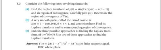 Consider the following cases involving sinusoids: (a) 3.3 Find the Laplace transform of r(t) = sin(2n)[u(I)-a(1-1)I and its region of convergence. Carefully plot yt). Determine the region of convergence of Y(s) (b) A very smooth pulse, called the raised cosine, is x(t) = 1-cos( 2π 1), O 1 1, and zero elsewhere. Find its Laplace transform and its corresponding region of convergence. (c) Indicate three possible approaches to finding the Laplace trans form of cosut). Use two of these approaches to find the Laplace transform. Answers: Y(s) = 2x1-e-.)/(s2 +4π 2 ); x(1 ) finite support signal, ROC whole plane.