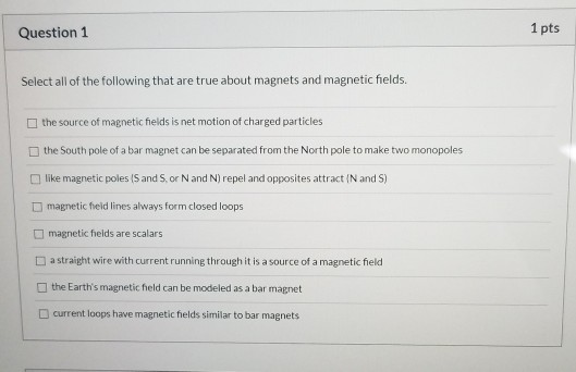 1 pts Question 1 Select all of the following that are true about magnets and magnetic fields. the source of magnetic fields i