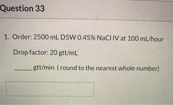 Question 33 1. Order: 2500 mL D5W 0.45% NaCl IV at 100 mL/hour Drop factor: 20 gtt/mL gtt/min (round to the nearest whole num