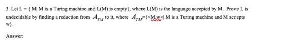 3. Let L = { M M is a Turing machine and L(M) is empty), where L(M) is the language accepted by M. Prove L is undecidable by