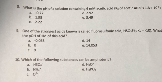 8. What is the pH of a solution containing 6 mM acetic acid (Ka of acetic acid is 1.8 x 10) a. -0.77 b. 1.98 d. 2.92 e. 3.49