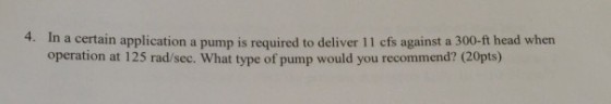 4. In a certain application a pump is required to deliver 11 cfs against a 300-ft head when operation at 125 rad/sec. What type of pump would you recommend? (20pts)
