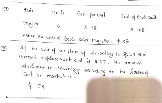 Date Tere Units Cost per unit Cost of Goods sold May,20 6 $ 18 $ 108 Hence the cost of Goods sold May, 20 = $108 at the cost