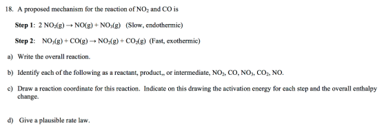 18. A proposed mechanism for the reaction of NO2 and CO is Step 1: 2 NO2(g) → NO(g) + NO3(g) (slow, endothermic) Step 2: N03(g) + CO(g) → NO2(g) + CO2(g) (Fast, exothermic) a) Write the overall reaction. b) Identify each of the following as a reactant, product,, or intermediate, NO2, CO, NO3, CO2, NO. c) Draw a reaction coordinate for this reaction. Indicate on this drawing the activation energy for each step and the overall enthalpy c Draw a reaction coordinate for this reaction. Indicate on this drawing the activation energy for each step and the overall enthalpy change. d) Give a plausible rate law.