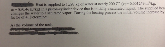 Heat is supplied to 1.297 kg of water at nearly 200 C (v 0.001249 m/kg uf= 850.46 kJ/kg) in a piston-cylinder device that is initially a saturated liquid. The supplied hea changes the water to a saturated vapor. During the heating process the initial volume increase by factor of 4. Determine: A) the volume of the tank.