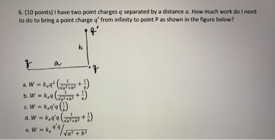 6. (10 points) I have two point charges q separated by a distance a. How much work do I need to do to bring a point charge q