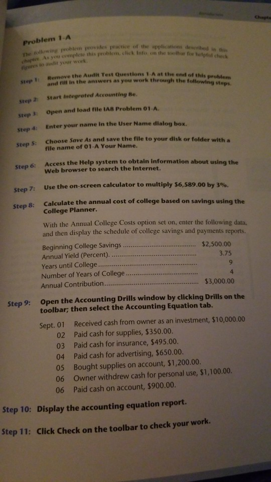 Chapts Problem 1A The ollowing problem provides practice of the applications described in thi osi complete this problem, click Into, onm the toolbar for helpful check figures to andit your work asmove the Audit Test questions 1 A at the end of this problem and fill in the answers as you work through the f Step 2: Start Integroted Accounting 8e step 3: Open and load file IA8 Problem 01.A step 4: Enter your name in the User Name dialog box Choose Save As and save the file to your disk or folder with a step file name of 01-A Your Name. Access the Help system to obtain information about using the Web browser to search the Internet. Step Use the on-screen calculator to multiply S6,S89.00 by 390. Step 7: Calculate the annual cost of college based on savings using the College Planner. With the Annual College Costs option set on, enter the following data, and then display the schedule of college savings and payments reports. Beginning College Saving Annual Yield (Percent). Years until College. Number of Years of College .. $2,500.00 3.75 4 $3,000.00 Open the Accounting Drills window by clicking Drills on the toolbar; then select the Accounting Equation tab Step 9: Sept. 01 Received cash from owner as an investment, $10,000.00 02 03 04 05 06 06 Paid cash for supplies, $350.00. Paid cash for insurance, $495.00. Paid cash for advertising, $650.00. Bought supplies on account, $1,200.00. Owner withdrew cash for personal use, $1,100.00. Paid cash on account, $900.00 Step 10: Display the accounting equation report. Step 11: Click Check on the toolbar to check your work.